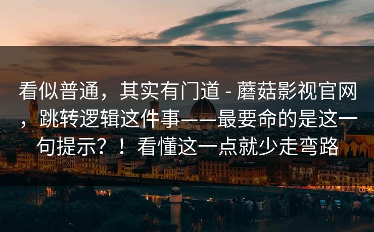 看似普通，其实有门道 - 蘑菇影视官网，跳转逻辑这件事——最要命的是这一句提示？！看懂这一点就少走弯路
