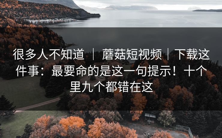 很多人不知道 | 蘑菇短视频|下载这件事:最要命的是这一句提示!十个里九个都错在这 很多人不知道 | 蘑菇短视频|下载这件事:最要命的是这一句提示!十个里九个都错在这