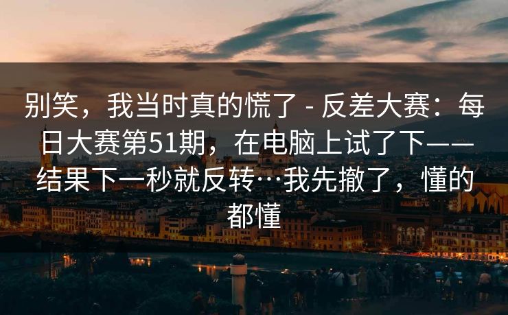 别笑，我当时真的慌了 - 反差大赛：每日大赛第51期，在电脑上试了下——结果下一秒就反转…我先撤了，懂的都懂