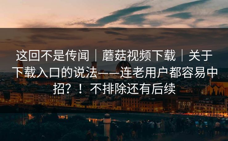 这回不是传闻｜蘑菇视频下载｜关于下载入口的说法——连老用户都容易中招？！不排除还有后续