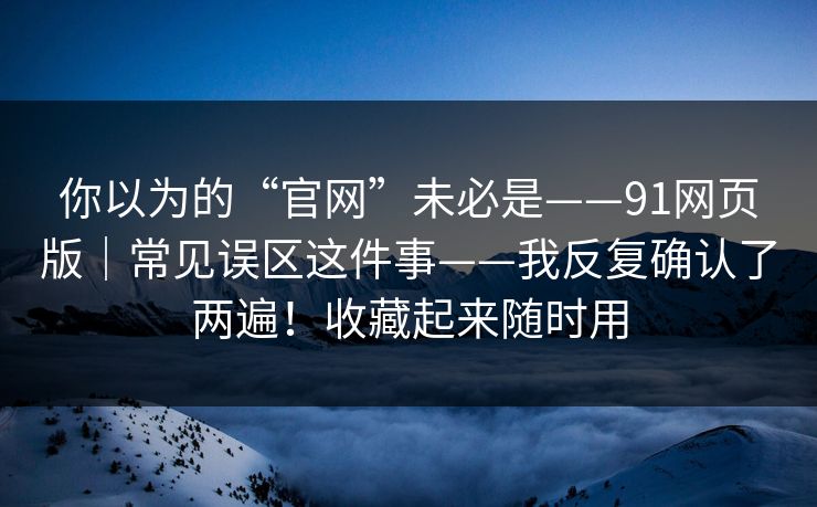 你以为的“官网”未必是——91网页版｜常见误区这件事——我反复确认了两遍！收藏起来随时用