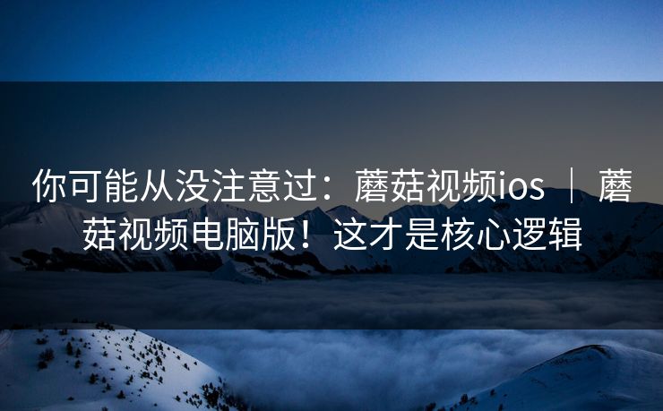 你可能从没注意过：蘑菇视频ios ｜ 蘑菇视频电脑版！这才是核心逻辑