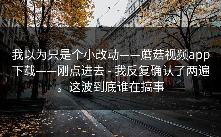 我以为只是个小改动——蘑菇视频app下载——刚点进去 - 我反复确认了两遍。这波到底谁在搞事