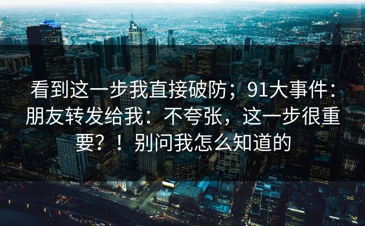 看到这一步我直接破防;91大事件:朋友转发给我:不夸张,这一步很重要?!别问我怎么知道的 看到这一步我直接破防;91大事件:朋友转发给我:不夸张,这一步很重要?!别问我怎么知道的