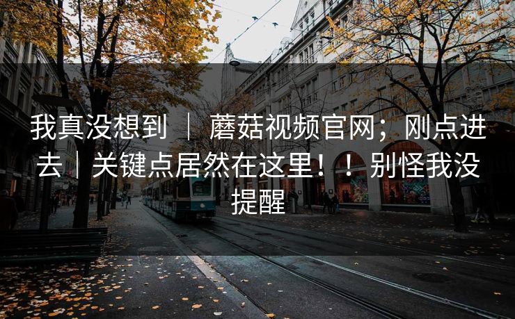我真没想到 | 蘑菇视频官网;刚点进去|关键点居然在这里!!别怪我没提醒 我真没想到 | 蘑菇视频官网;刚点进去|关键点居然在这里!!别怪我没提醒