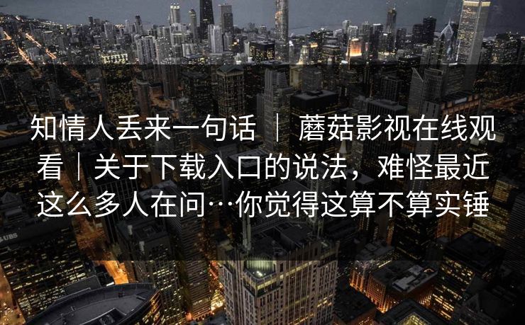 知情人丢来一句话 | 蘑菇影视在线观看|关于下载入口的说法,难怪最近这么多人在问…你觉得这算不算实锤 知情人丢来一句话 | 蘑菇影视在线观看|关于下载入口的说法,难怪最近这么多人在问…你觉得这算不算实锤