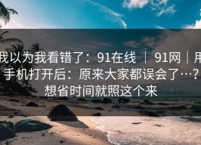 我以为我看错了：91在线 ｜ 91网｜用手机打开后：原来大家都误会了…？想省时间就照这个来