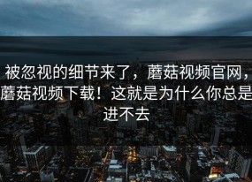 被忽视的细节来了，蘑菇视频官网，蘑菇视频下载！这就是为什么你总是进不去