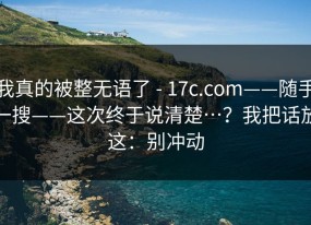 我真的被整无语了 - 17c.com——随手一搜——这次终于说清楚…？我把话放这：别冲动