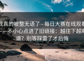 我真的被整无语了 - 每日大赛在线观看——不小心点进了旧链接：越往下越离谱？别等踩雷了才后悔