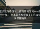 这次我站不住了：蘑菇影视官网——随手一搜 ｜ 原来大家都误会了！这波到底谁在搞事