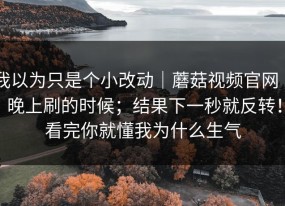 我以为只是个小改动｜蘑菇视频官网 ｜ 晚上刷的时候；结果下一秒就反转！看完你就懂我为什么生气