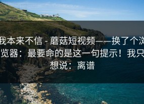 我本来不信 - 蘑菇短视频——换了个浏览器：最要命的是这一句提示！我只想说：离谱