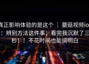 真正影响体验的是这个 ｜ 蘑菇视频ios：辨别方法这件事；看完我沉默了三秒！！不花时间也能搞明白