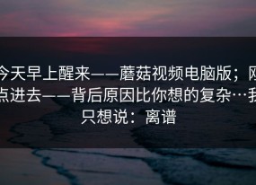 今天早上醒来——蘑菇视频电脑版；刚点进去——背后原因比你想的复杂…我只想说：离谱