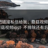 有人把链接私信给我；蘑菇视频下载 - 蘑菇视频ios！不排除还有后续