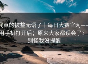 我真的被整无语了｜每日大赛官网——用手机打开后；原来大家都误会了？！别怪我没提醒