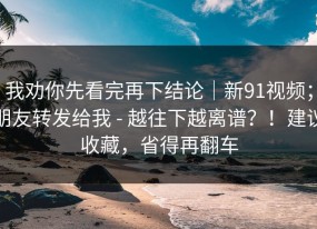我劝你先看完再下结论｜新91视频；朋友转发给我 - 越往下越离谱？！建议收藏，省得再翻车