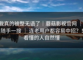 我真的被整无语了｜蘑菇影视官网 ｜ 随手一搜 ｜ 连老用户都容易中招？！看懂的人自然懂