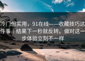 冷门但实用，91在线——收藏技巧这件事｜结果下一秒就反转。做对这一步体验立刻不一样