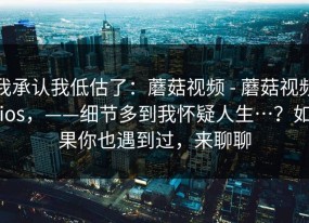 我承认我低估了：蘑菇视频 - 蘑菇视频ios，——细节多到我怀疑人生…？如果你也遇到过，来聊聊