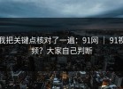 我把关键点核对了一遍：91网 ｜ 91视频？大家自己判断