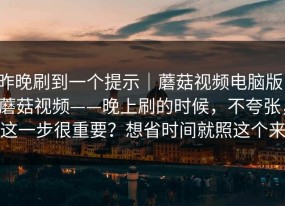 昨晚刷到一个提示｜蘑菇视频电脑版；蘑菇视频——晚上刷的时候，不夸张，这一步很重要？想省时间就照这个来