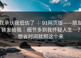 我承认我低估了 ｜ 91网页版——朋友转发给我｜细节多到我怀疑人生…？想省时间就照这个来