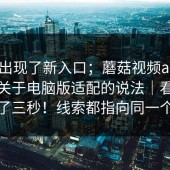 突然出现了新入口；蘑菇视频app下载｜关于电脑版适配的说法｜看完我沉默了三秒！线索都指向同一个答案