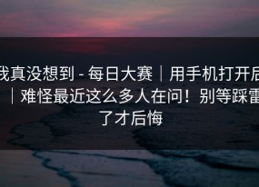 我真没想到 - 每日大赛｜用手机打开后｜难怪最近这么多人在问！别等踩雷了才后悔