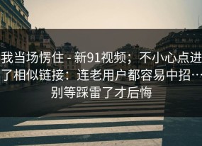 我当场愣住 - 新91视频；不小心点进了相似链接：连老用户都容易中招…别等踩雷了才后悔