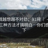 这事我越想越不对劲；91网 ｜ ——我试了三种方法才搞明白…你们感受一下