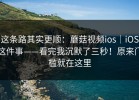 这条路其实更顺：蘑菇视频ios｜iOS这件事——看完我沉默了三秒！原来门槛就在这里