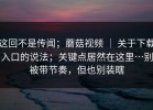 这回不是传闻；蘑菇视频 ｜ 关于下载入口的说法；关键点居然在这里…别被带节奏，但也别装瞎