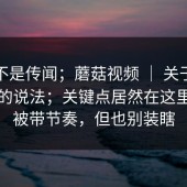 这回不是传闻；蘑菇视频 ｜ 关于下载入口的说法；关键点居然在这里…别被带节奏，但也别装瞎