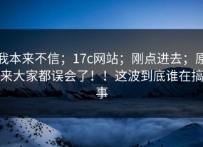 我本来不信；17c网站；刚点进去；原来大家都误会了！！这波到底谁在搞事