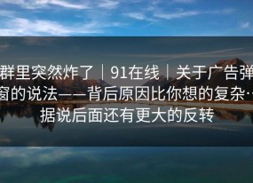 群里突然炸了｜91在线｜关于广告弹窗的说法——背后原因比你想的复杂…据说后面还有更大的反转