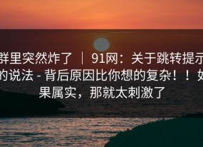 群里突然炸了 ｜ 91网：关于跳转提示的说法 - 背后原因比你想的复杂！！如果属实，那就太刺激了