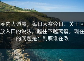 圈内人透露，每日大赛今日：关于回放入口的说法，越往下越离谱。现在的问题是：到底谁在改