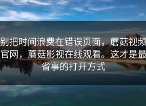 别把时间浪费在错误页面，蘑菇视频官网，蘑菇影视在线观看。这才是最省事的打开方式