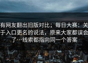 有网友翻出旧版对比；每日大赛：关于入口更名的说法，原来大家都误会了…线索都指向同一个答案