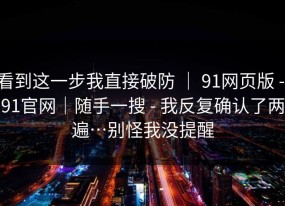 看到这一步我直接破防 ｜ 91网页版 - 91官网｜随手一搜 - 我反复确认了两遍…别怪我没提醒