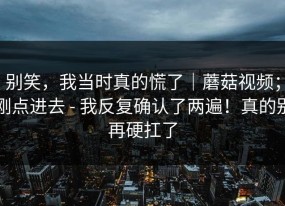 别笑，我当时真的慌了｜蘑菇视频；刚点进去 - 我反复确认了两遍！真的别再硬扛了