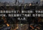 这次我站不住了：新91视频：午休的时候，我反复确认了两遍！我不替任何人洗
