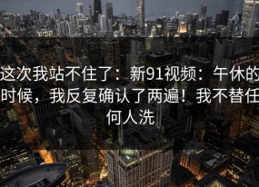 这次我站不住了：新91视频：午休的时候，我反复确认了两遍！我不替任何人洗