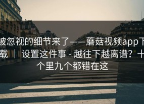 被忽视的细节来了——蘑菇视频app下载 ｜ 设置这件事 - 越往下越离谱？十个里九个都错在这