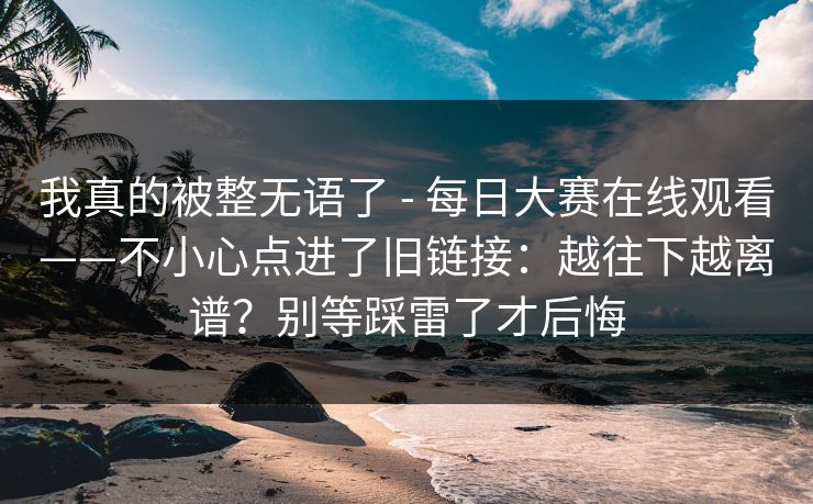 我真的被整无语了 - 每日大赛在线观看——不小心点进了旧链接：越往下越离谱？别等踩雷了才后悔
