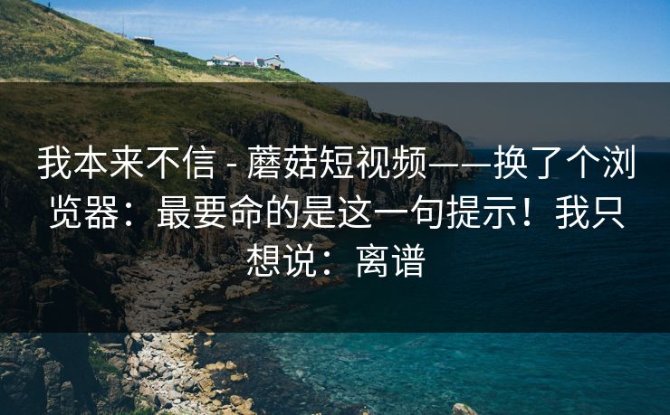 我本来不信 - 蘑菇短视频——换了个浏览器：最要命的是这一句提示！我只想说：离谱