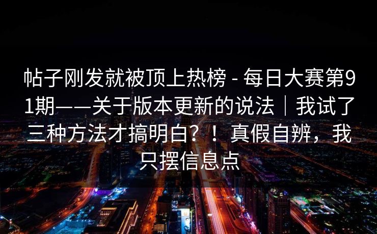 帖子刚发就被顶上热榜 - 每日大赛第91期——关于版本更新的说法|我试了三种方法才搞明白?!真假自辨,我只摆信息点 帖子刚发就被顶上热榜 - 每日大赛第91期——关于版本更新的说法|我试了三种方法才搞明白?!真假自辨,我只摆信息点