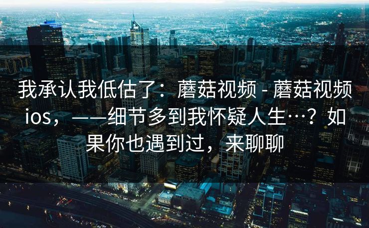 我承认我低估了:蘑菇视频 - 蘑菇视频ios,——细节多到我怀疑人生…?如果你也遇到过,来聊聊 我承认我低估了:蘑菇视频 - 蘑菇视频ios,——细节多到我怀疑人生…?如果你也遇到过,来聊聊